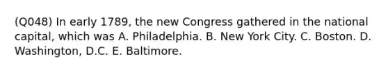 (Q048) In early 1789, the new Congress gathered in the national capital, which was A. Philadelphia. B. New York City. C. Boston. D. Washington, D.C. E. Baltimore.