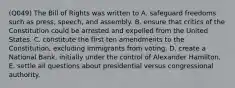 (Q049) The Bill of Rights was written to A. safeguard freedoms such as press, speech, and assembly. B. ensure that critics of the Constitution could be arrested and expelled from the United States. C. constitute the first ten amendments to the Constitution, excluding immigrants from voting. D. create a National Bank, initially under the control of Alexander Hamilton. E. settle all questions about presidential versus congressional authority.