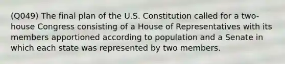 (Q049) The final plan of the U.S. Constitution called for a two-house Congress consisting of a House of Representatives with its members apportioned according to population and a Senate in which each state was represented by two members.