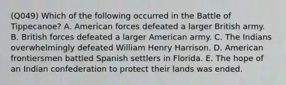 (Q049) Which of the following occurred in the Battle of Tippecanoe? A. American forces defeated a larger British army. B. British forces defeated a larger American army. C. The Indians overwhelmingly defeated William Henry Harrison. D. American frontiersmen battled Spanish settlers in Florida. E. The hope of an Indian confederation to protect their lands was ended.