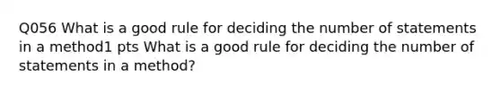 Q056 What is a good rule for deciding the number of statements in a method1 pts What is a good rule for deciding the number of statements in a method?