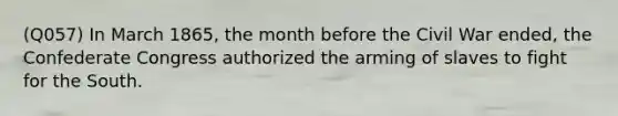 (Q057) In March 1865, the month before the Civil War ended, the Confederate Congress authorized the arming of slaves to fight for the South.