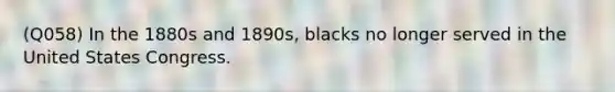 (Q058) In the 1880s and 1890s, blacks no longer served in the United States Congress.