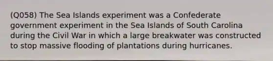 (Q058) The Sea Islands experiment was a Confederate government experiment in the Sea Islands of South Carolina during the Civil War in which a large breakwater was constructed to stop massive flooding of plantations during hurricanes.