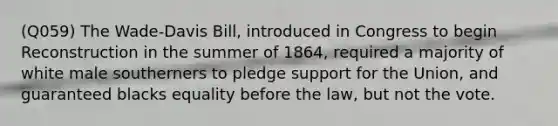 (Q059) The Wade-Davis Bill, introduced in Congress to begin Reconstruction in the summer of 1864, required a majority of white male southerners to pledge support for the Union, and guaranteed blacks equality before the law, but not the vote.