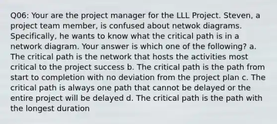 Q06: Your are the project manager for the LLL Project. Steven, a project team member, is confused about netwok diagrams. Specifically, he wants to know what the critical path is in a network diagram. Your answer is which one of the following? a. The critical path is the network that hosts the activities most critical to the project success b. The critical path is the path from start to completion with no deviation from the project plan c. The critical path is always one path that cannot be delayed or the entire project will be delayed d. The critical path is the path with the longest duration