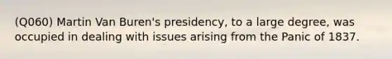 (Q060) Martin Van Buren's presidency, to a large degree, was occupied in dealing with issues arising from the Panic of 1837.