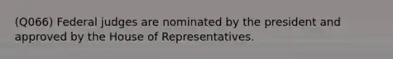 (Q066) Federal judges are nominated by the president and approved by the House of Representatives.