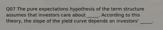 Q07 The pure expectations hypothesis of the term structure assumes that investors care about _____. According to this theory, the slope of the yield curve depends on investors' _____.