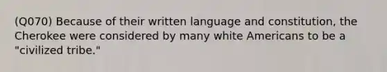 (Q070) Because of their written language and constitution, the Cherokee were considered by many white Americans to be a "civilized tribe."