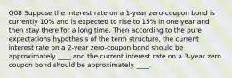 Q08 Suppose the interest rate on a 1-year zero-coupon bond is currently 10% and is expected to rise to 15% in one year and then stay there for a long time. Then according to the pure expectations hypothesis of the term structure, the current interest rate on a 2-year zero-coupon bond should be approximately ____ and the current interest rate on a 3-year zero coupon bond should be approximately ____.