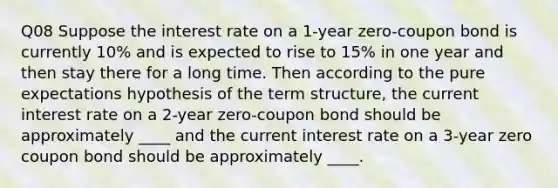 Q08 Suppose the interest rate on a 1-year zero-coupon bond is currently 10% and is expected to rise to 15% in one year and then stay there for a long time. Then according to the pure expectations hypothesis of the term structure, the current interest rate on a 2-year zero-coupon bond should be approximately ____ and the current interest rate on a 3-year zero coupon bond should be approximately ____.