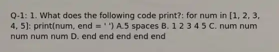 Q-1: 1. What does the following code print?: for num in [1, 2, 3, 4, 5]: print(num, end = ' ') A.5 spaces B. 1 2 3 4 5 C. num num num num num D. end end end end end