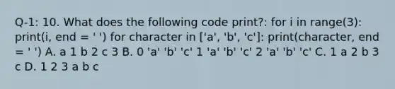 Q-1: 10. What does the following code print?: for i in range(3): print(i, end = ' ') for character in ['a', 'b', 'c']: print(character, end = ' ') A. a 1 b 2 c 3 B. 0 'a' 'b' 'c' 1 'a' 'b' 'c' 2 'a' 'b' 'c' C. 1 a 2 b 3 c D. 1 2 3 a b c