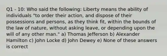 Q1 - 10: Who said the following: Liberty means the ability of individuals "to order their action, and dispose of their possessions and persons, as they think fit, within the bounds of the law of nature, without asking leave, or depending upon the will of any other man." a) Thomas Jefferson b) Alexander Hamilton c) John Locke d) John Dewey e) None of these answers is correct