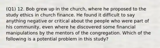 (Q1) 12. Bob grew up in the church, where he proposed to the study ethics in church finance. He found it difficult to say anything negative or critical about the people who were part of his community, even where he discovered some financial manipulations by the mentors of the congregation. Which of the following is a potential problem in this study?