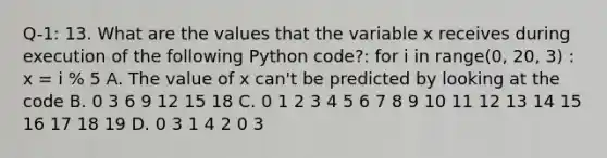 Q-1: 13. What are the values that the variable x receives during execution of the following Python code?: for i in range(0, 20, 3) : x = i % 5 A. The value of x can't be predicted by looking at the code B. 0 3 6 9 12 15 18 C. 0 1 2 3 4 5 6 7 8 9 10 11 12 13 14 15 16 17 18 19 D. 0 3 1 4 2 0 3