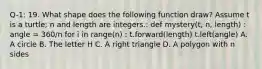 Q-1: 19. What shape does the following function draw? Assume t is a turtle; n and length are integers.: def mystery(t, n, length) : angle = 360/n for i in range(n) : t.forward(length) t.left(angle) A. A circle B. The letter H C. A right triangle D. A polygon with n sides