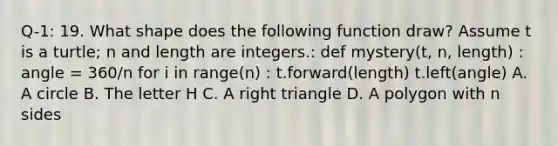 Q-1: 19. What shape does the following function draw? Assume t is a turtle; n and length are integers.: def mystery(t, n, length) : angle = 360/n for i in range(n) : t.forward(length) t.left(angle) A. A circle B. The letter H C. A <a href='https://www.questionai.com/knowledge/kT3VykV4Uo-right-triangle' class='anchor-knowledge'>right triangle</a> D. A polygon with n sides