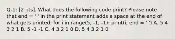 Q-1: [2 pts]. What does the following code print? Please note that end = ' ' in the print statement adds a space at the end of what gets printed: for i in range(5, -1, -1): print(i, end = ' ') A. 5 4 3 2 1 B. 5 -1 -1 C. 4 3 2 1 0 D. 5 4 3 2 1 0