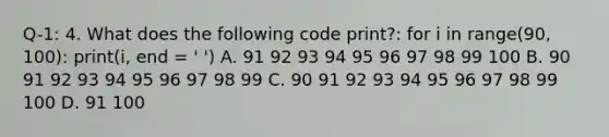 Q-1: 4. What does the following code print?: for i in range(90, 100): print(i, end = ' ') A. 91 92 93 94 95 96 97 98 99 100 B. 90 91 92 93 94 95 96 97 98 99 C. 90 91 92 93 94 95 96 97 98 99 100 D. 91 100