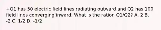 +Q1 has 50 electric field lines radiating outward and Q2 has 100 field lines converging inward. What is the ration Q1/Q2? A. 2 B. -2 C. 1/2 D. -1/2