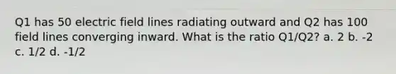 Q1 has 50 electric field lines radiating outward and Q2 has 100 field lines converging inward. What is the ratio Q1/Q2? a. 2 b. -2 c. 1/2 d. -1/2