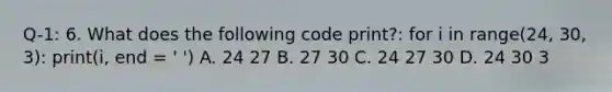 Q-1: 6. What does the following code print?: for i in range(24, 30, 3): print(i, end = ' ') A. 24 27 B. 27 30 C. 24 27 30 D. 24 30 3