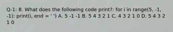 Q-1: 8. What does the following code print?: for i in range(5, -1, -1): print(i, end = ' ') A. 5 -1 -1 B. 5 4 3 2 1 C. 4 3 2 1 0 D. 5 4 3 2 1 0