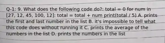 Q-1: 9. What does the following code do?: total = 0 for num in [27, 12, 45, 100, 12]: total = total + num print(total / 5) A. prints the first and last number in the list B. it's impossible to tell what this code does without running it C. prints the average of the numbers in the list D. prints the numbers in the list