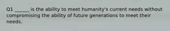 Q1 ______ is the ability to meet humanity's current needs without compromising the ability of future generations to meet their needs.