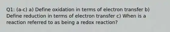 Q1: (a-c) a) Define oxidation in terms of electron transfer b) Define reduction in terms of electron transfer c) When is a reaction referred to as being a redox reaction?