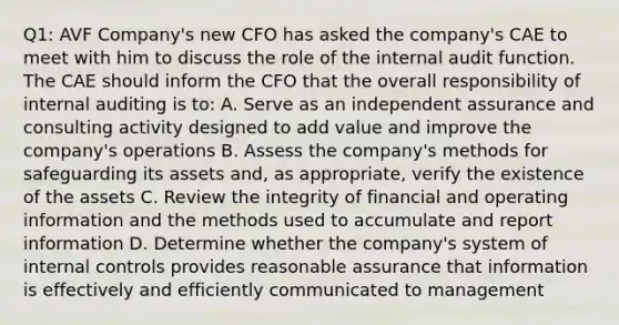 Q1: AVF Company's new CFO has asked the company's CAE to meet with him to discuss the role of the internal audit function. The CAE should inform the CFO that the overall responsibility of internal auditing is to: A. Serve as an independent assurance and consulting activity designed to add value and improve the company's operations B. Assess the company's methods for safeguarding its assets and, as appropriate, verify the existence of the assets C. Review the integrity of financial and operating information and the methods used to accumulate and report information D. Determine whether the company's system of internal controls provides reasonable assurance that information is effectively and efficiently communicated to management