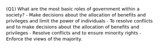 (Q1) What are the most basic roles of government within a society? - Make decisions about the allocation of benefits and privileges and limit the power of individuals - To resolve conflicts and to make decisions about the allocation of benefits and privileges - Resolve conflicts and to ensure minority rights - Enforce the views of the majority.