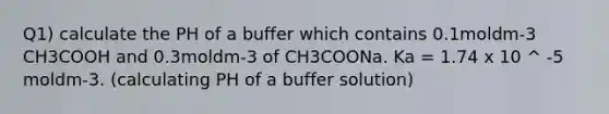 Q1) calculate the PH of a buffer which contains 0.1moldm-3 CH3COOH and 0.3moldm-3 of CH3COONa. Ka = 1.74 x 10 ^ -5 moldm-3. (calculating PH of a buffer solution)