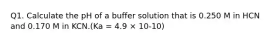 Q1. Calculate the pH of a buffer solution that is 0.250 M in HCN and 0.170 M in KCN.(Ka = 4.9 × 10-10)