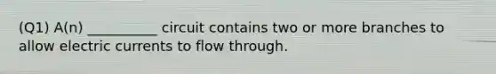 (Q1) A(n) __________ circuit contains two or more branches to allow electric currents to flow through.