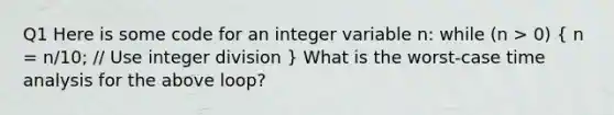 Q1 Here is some code for an integer variable n: while (n > 0) ( n = n/10; // Use integer division ) What is the worst-case time analysis for the above loop?