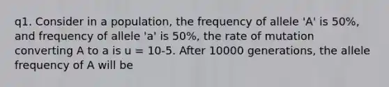 q1. Consider in a population, the frequency of allele 'A' is 50%, and frequency of allele 'a' is 50%, the rate of mutation converting A to a is u = 10-5. After 10000 generations, the allele frequency of A will be