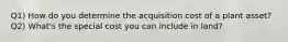 Q1) How do you determine the acquisition cost of a plant asset? Q2) What's the special cost you can include in land?