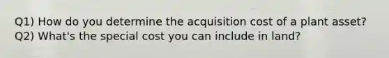 Q1) How do you determine the acquisition cost of a plant asset? Q2) What's the special cost you can include in land?