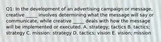 Q1: In the development of an advertising campaign or message, creative _____ involves determining what the message will say or communicate, while creative _____ deals with how the message will be implemented or executed. A. strategy; tactics B. tactics; strategy C. mission: strategy D. tactics; vision E. vision; mission