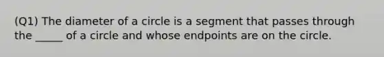 (Q1) The diameter of a circle is a segment that passes through the _____ of a circle and whose endpoints are on the circle.