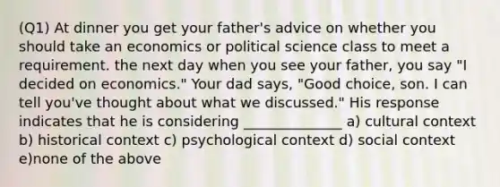 (Q1) At dinner you get your father's advice on whether you should take an economics or political science class to meet a requirement. the next day when you see your father, you say "I decided on economics." Your dad says, "Good choice, son. I can tell you've thought about what we discussed." His response indicates that he is considering ______________ a) cultural context b) historical context c) psychological context d) social context e)none of the above