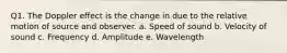 Q1. The Doppler effect is the change in due to the relative motion of source and observer. a. Speed of sound b. Velocity of sound c. Frequency d. Amplitude e. Wavelength