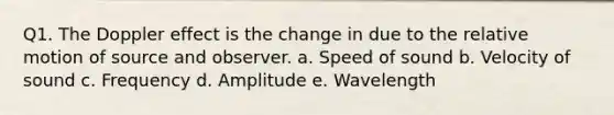 Q1. The Doppler effect is the change in due to the relative motion of source and observer. a. Speed of sound b. Velocity of sound c. Frequency d. Amplitude e. Wavelength