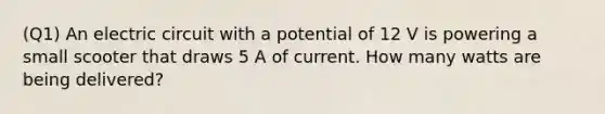 (Q1) An electric circuit with a potential of 12 V is powering a small scooter that draws 5 A of current. How many watts are being delivered?