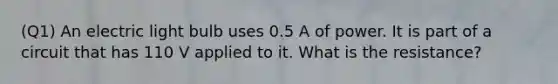 (Q1) An electric light bulb uses 0.5 A of power. It is part of a circuit that has 110 V applied to it. What is the resistance?