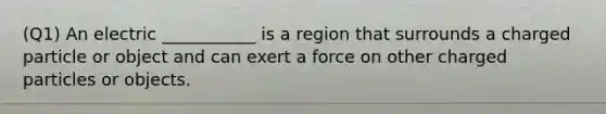 (Q1) An electric ___________ is a region that surrounds a charged particle or object and can exert a force on other charged particles or objects.