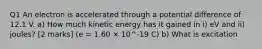 Q1 An electron is accelerated through a potential difference of 12.1 V. a) How much kinetic energy has it gained in i) eV and ii) joules? [2 marks] (e = 1.60 × 10^-19 C) b) What is excitation